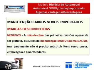 MANUTENÇÃO CARROS NOVOS IMPORTADOS
MARCAS DESCONHECIDAS
NEGATIVO - A mão-de-obra das primeiras revisões apesar de
ser gratuita, os custos de manutenção MUITO são mais ALTOS,
mas geralmente não é preciso substituir itens como pneus,
embreagem e amortecedores.



                  Instrutor: Isnel Leite de Almeida
 