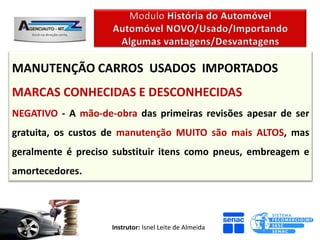 MANUTENÇÃO CARROS USADOS IMPORTADOS
MARCAS CONHECIDAS E DESCONHECIDAS
NEGATIVO - A mão-de-obra das primeiras revisões apesar de ser
gratuita, os custos de manutenção MUITO são mais ALTOS, mas
geralmente é preciso substituir itens como pneus, embreagem e
amortecedores.




                    Instrutor: Isnel Leite de Almeida
 
