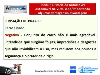 SENSAÇÃO DE PRAZER
Carro Usado
Negativo - Conjunto do carro não é mais agradável.
Entende-se que surgirão folgas, imprecisões e desgastes
que não inviabilizam o uso, mas reduzem aos poucos a
segurança e o prazer de dirigir.


                   Instrutor: Isnel Leite de Almeida
 