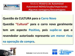 Questão da CULTURA para o Carro Novo
Questão “Cultural” para o carro novo geralmente
tem um aspecto Positivo, pois supõe-se que o
revendedor autorizado representa um menor risco
na operação de compra.


                Instrutor: Isnel Leite de Almeida
 