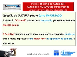 Questão da CULTURA para o Carro IMPORTADO
A Questão “Cultural” para o carro Importado geralmente tem um
aspecto duplo:


É Negativo quando a marca não é uma marca reconhecida supõe-se
que a marca representa um maior risco na operação de compra. E
Vice Versa.



                    Instrutor: Isnel Leite de Almeida
 
