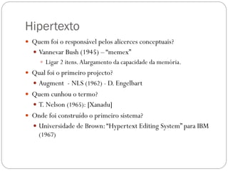 Hipertexto
 Quem foi o responsável pelos alicerces conceptuais?
   Vannevar Bush (1945) – “memex”
      Ligar 2 itens. Alargamento da capacidade da memória.
 Qual foi o primeiro projecto?
   Augment - NLS (1962) - D. Engelbart
 Quem cunhou o termo?
   T. Nelson (1965): [Xanadu]
 Onde foi construído o primeiro sistema?
   Universidade de Brown: “Hypertext Editing System” para IBM
    (1967)
 