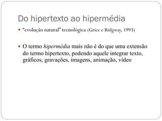 Do hipertexto ao hipermédia
 “evolução natural” tecnológica (Grice e Ridgway, 1993)


 O termo hipermédia mais não é do que uma extensão
  do termo hipertexto, podendo aquele integrar texto,
  gráficos, gravações, imagens, animação, vídeo
 