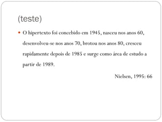 (teste)
 O hipertexto foi concebido em 1945, nasceu nos anos 60,

  desenvolveu-se nos anos 70, brotou nos anos 80, cresceu
  rapidamente depois de 1985 e surge como área de estudo a
  partir de 1989.

                                            Nielsen, 1995: 66
 
