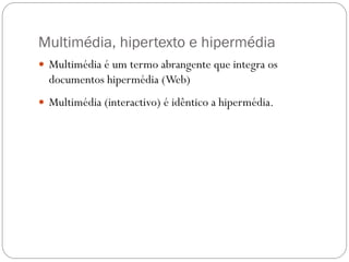 Multimédia, hipertexto e hipermédia
 Multimédia é um termo abrangente que integra os
  documentos hipermédia (Web)
 Multimédia (interactivo) é idêntico a hipermédia.
 