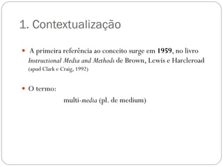 1. Contextualização
 A primeira referência ao conceito surge em 1959, no livro
  Instructional Media and Methods de Brown, Lewis e Harcleroad
  (apud Clark e Craig, 1992)


 O termo:
                 multi-media (pl. de medium)
 