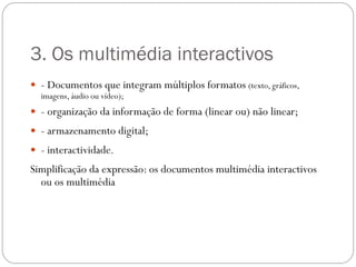 3. Os multimédia interactivos
 - Documentos que integram múltiplos formatos (texto, gráficos,
  imagens, áudio ou vídeo);
 - organização da informação de forma (linear ou) não linear;
 - armazenamento digital;
 - interactividade.
Simplificação da expressão: os documentos multimédia interactivos
  ou os multimédia
 