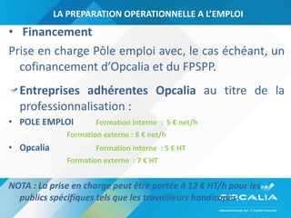 LA PREPARATION OPERATIONNELLE A L’EMPLOI Financement  Prise en charge Pôle emploi avec, le cas échéant, un cofinancement d’Opcalia et du FPSPP. Entreprises adhérentes Opcalia  au titre de la professionnalisation :  POLE EMPLOI Formation interne  :  5 € net/h Formation externe :  8 € net/h  Opcalia  Formation interne  :  5 € HT Formation externe  : 7  € HT NOTA : La prise en charge peut être portée à 12 € HT/h pour les publics spécifiques tels que les travailleurs handicapés . 