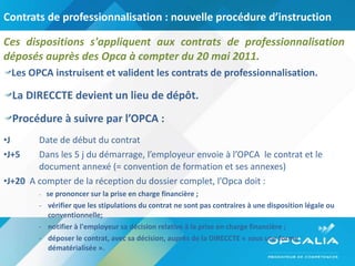 Contrats de professionnalisation : nouvelle procédure d’instruction Ces dispositions s'appliquent aux contrats de professionnalisation déposés auprès des Opca à compter du 20 mai 2011.  Les OPCA instruisent et valident les contrats de professionnalisation. La DIRECCTE devient un lieu de dépôt. Procédure à suivre par l’OPCA :  J Date de début du contrat J+5 Dans les 5 j du démarrage, l’employeur envoie à l’OPCA  le contrat et le  document annexé (= convention de formation et ses annexes) J+20   A compter de la réception du dossier complet, l'Opca doit : -  se prononcer sur la prise en charge financière ; vérifier que les stipulations du contrat ne sont pas contraires à une disposition légale ou conventionnelle; notifier à l'employeur sa décision relative à la prise en charge financière ; déposer le contrat, avec sa décision, auprès de la DIRECCTE « sous une forme dématérialisée ». 