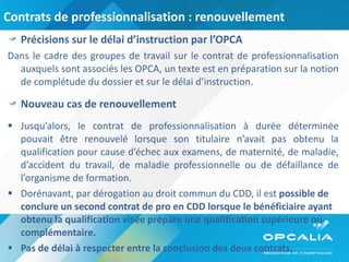 Contrats de professionnalisation : renouvellement  Précisions sur le délai d’instruction par l’OPCA Dans le cadre des groupes de travail sur le contrat de professionnalisation auxquels sont associés les OPCA, un texte est en préparation sur la notion de complétude du dossier et sur le délai d’instruction.  Nouveau cas de renouvellement Jusqu’alors, le contrat de professionnalisation à durée déterminée pouvait être renouvelé lorsque son titulaire n’avait pas obtenu la qualification pour cause d’échec aux examens, de maternité, de maladie, d’accident du travail, de maladie professionnelle ou de défaillance de l’organisme de formation. Dorénavant, par dérogation au droit commun du CDD, il est  possible de conclure un second contrat de pro en CDD lorsque le bénéficiaire ayant obtenu la qualification visée prépare une qualification supérieure ou complémentaire.  Pas de délai à respecter entre la conclusion des deux contrats. 