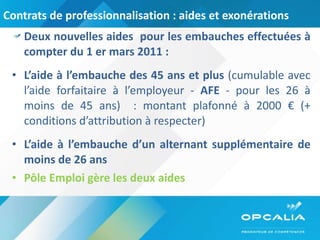 Contrats de professionnalisation : aides et exonérations Deux nouvelles aides  pour les embauches effectuées à compter du 1 er mars 2011 : L’aide à l’embauche des 45 ans et plus  (cumulable avec l’aide forfaitaire à l’employeur -  AFE  - pour les 26 à moins de 45 ans)  : montant plafonné à 2000 € (+ conditions d’attribution à respecter) L’aide à l’embauche d’un alternant supplémentaire de moins de 26 ans Pôle Emploi gère les deux aides 