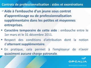 Contrats de professionnalisation : aides et exonérations Aide à l’embauche d’un jeune sous contrat d’apprentissage ou de professionnalisation supplémentaire dans les petites et moyennes entreprises. Caractère temporaire de cette aide  : embauche entre le 1er mars et le 31 décembre 2011. Respect des conditions d’attribution dont la notion d’ alternant supplémentaire . En pratique, cela permet à l’employeur de n’avoir  quasiment aucune charge patronale . 