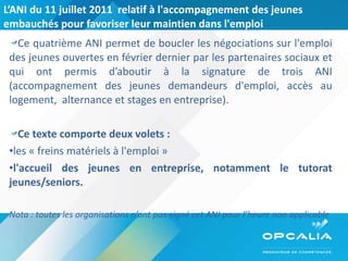 L’ANI du 11 juillet 2011  relatif à l'accompagnement des jeunes embauchés pour favoriser leur maintien dans l'emploi Ce quatrième ANI permet de boucler les négociations sur l'emploi des jeunes ouvertes en février dernier par les partenaires sociaux et qui ont permis d’aboutir à la signature de trois ANI (accompagnement des jeunes demandeurs d'emploi, accès au logement,  alternance et stages en entreprise). Ce texte comporte deux volets : les « freins matériels à l'emploi » l'accueil des jeunes en entreprise, notamment le tutorat jeunes/seniors. Nota : toutes les organisations n’ont pas signé cet ANI pour l’heure non applicable 
