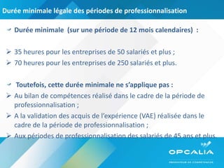 Durée minimale légale des périodes de professionnalisation Durée minimale  (sur une période de 12 mois calendaires)  : 35 heures pour les entreprises de 50 salariés et plus ; 70 heures pour les entreprises de 250 salariés et plus. Toutefois, cette durée minimale ne s’applique pas : Au bilan de compétences réalisé dans le cadre de la période de professionnalisation ; A la validation des acquis de l’expérience (VAE) réalisée dans le cadre de la période de professionnalisation ; Aux périodes de professionnalisation des salariés de 45 ans et plus. 