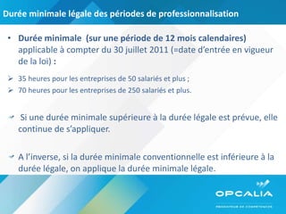Durée minimale légale des périodes de professionnalisation Durée minimale  (sur une période de 12 mois calendaires)  applicable à compter du 30 juillet 2011 (=date d’entrée en vigueur de la loi)  : 35 heures pour les entreprises de 50 salariés et plus ; 70 heures pour les entreprises de 250 salariés et plus. Si une durée minimale supérieure à la durée légale est prévue, elle continue de s’appliquer.  A l’inverse, si la durée minimale conventionnelle est inférieure à la durée légale, on applique la durée minimale légale. 