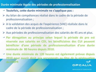 Durée minimale légale des périodes de professionnalisation Toutefois, cette durée minimale ne s’applique pas : Au bilan de compétences réalisé dans le cadre de la période de professionnalisation ; A la validation des acquis de l’expérience (VAE) réalisée dans le cadre de la période de professionnalisation ; Aux périodes de professionnalisation des salariés de 45 ans et plus. Par dérogation au principe selon lequel la période de pro est réservée aux salariés en CDI, les bénéficiaires des CUI peuvent bénéficier d’une période de professionnalisation d’une durée minimale de  80 heures depuis 2010. Une durée minimale de 120 heures est également prévue depuis 2010 pour ouvrir droit aux versements au titre de la péréquation du FPSPP. 
