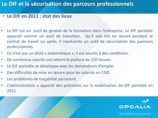 Le DIF et la sécurisation des parcours professionnels Le DIF en 2011 : état des lieux Le DIF est un  outil de gestion de la formation dans l’entreprise. Le DIF portable apparaît comme un outil de transition.  Qu’il soit mis en œuvre pendant le contrat de travail ou après, il représente un outil de sécurisation des parcours professionnels. Ce n’est pas un droit « automatique », il est soumis à des conditions. De nombreux salariés ont atteint le plafond de 120 heures. Le DIF portable se développe avec les demandeurs d’emploi. Des difficultés de mise en œuvre pour les salariés en CDD. Les problèmes de traçabilité persistent. L’administration a apporté des précisions sur la mobilisation du DIF portable en 2011  