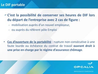 Le DIF portable C’est la possibilité de conserver ses heures de DIF lors du départ de l’entreprise avec 2 cas de figure : mobilisation auprès d’un nouvel employeur, ou auprès du référent pôle Emploi Cas d’ouverture de la portabilité  : rupture non consécutive à une faute lourde ou échéance du contrat de travail  ouvrant droit à une prise en charge par le régime d’assurance chômage .  