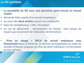 Le DIF portable  La portabilité du DIF pour une personne ayant trouvé un nouvel emploi demande faite auprès d’un nouvel employeur, au cours des  deux années  suivant son embauche bilan de Compétences / VAE / formation en cas de désaccord, : déroulement de l’action  hors temps de travail sans versement de l’allocation de formation. Prise en charge = OPCA du nouvel employeur avec financement  dans la limite de  la somme correspondant au solde du nombre d’heures acquises au titre du droit individuel à la formation et non utilisées. 