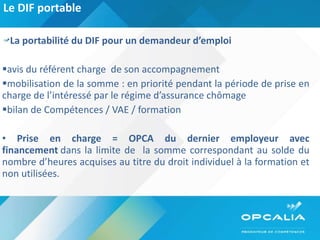 Le DIF portable  La portabilité du DIF pour un demandeur d’emploi avis du référent charge  de son accompagnement  mobilisation de la somme : en priorité pendant la période de prise en charge de l’intéressé par le régime d’assurance chômage bilan de Compétences / VAE / formation  Prise en charge = OPCA du dernier employeur   avec financement  dans la limite de  la somme correspondant au solde du nombre d’heures acquises au titre du droit individuel à la formation et non utilisées. 