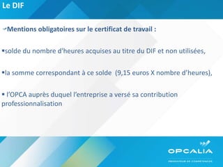 Le DIF  Mentions obligatoires sur le certificat de travail : solde du nombre d'heures acquises au titre du DIF et non utilisées, la somme correspondant à ce solde  (9,15 euros X nombre d’heures), l’OPCA auprès duquel l’entreprise a versé sa contribution professionnalisation  