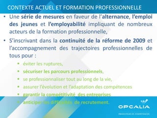 CONTEXTE ACTUEL ET FORMATION PROFESSIONNELLE Une  série de mesures  en faveur de l’ alternance ,  l’emploi des jeunes  et  l’employabilité  impliquant de nombreux acteurs de la formation professionnelle,  S’inscrivant dans la  continuité de la réforme de 2009  et   l’accompagnement des trajectoires professionnelles de tous pour : éviter les ruptures,  sécuriser les parcours professionnels ,  se professionnaliser tout au long de la vie,  assurer l’évolution et l’adaptation des compétences  garantir la compétitivité  des entreprises  anticiper les difficultés  de recrutement. 