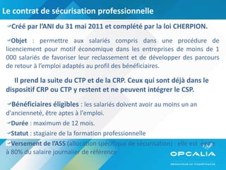 Le contrat de sécurisation professionnelle  Créé par l’ANI du 31 mai 2011 et complété par la loi CHERPION. Objet  : permettre aux salariés compris dans une procédure de licenciement pour motif économique dans les entreprises de moins de 1 000 salariés de favoriser leur reclassement et de développer des parcours de retour à l’emploi adaptés au profil des bénéficiaires. Il prend la suite du CTP et de la CRP. Ceux qui sont déjà dans le  dispositif CRP ou CTP y restent et ne peuvent intégrer le CSP. Bénéficiaires éligibles  :  les salariés doivent avoir au moins un an d'ancienneté, être aptes à l'emploi. Durée  : maximum de 12 mois. Statut  : stagiaire de la formation professionnelle Versement de l’ASS  (allocation spécifique de sécurisation) : elle est  égale à 80% du salaire journalier de référence 