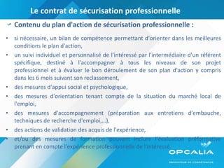 Le contrat de sécurisation professionnelle  Contenu du plan d'action de sécurisation professionnelle : si nécessaire, un bilan de compétence permettant d'orienter dans les meilleures conditions le plan d'action, un suivi individuel et personnalisé de l'intéressé par l'intermédiaire d'un référent spécifique, destiné à l'accompagner à tous les niveaux de son projet professionnel et à évaluer le bon déroulement de son plan d'action y compris dans les 6 mois suivant son reclassement, des mesures d'appui social et psychologique, des mesures d'orientation tenant compte de la situation du marché local de l'emploi, des mesures d'accompagnement (préparation aux entretiens d'embauche, techniques de recherche d'emploi,…), des actions de validation des acquis de l'expérience, et/ou des mesures de formation pouvant inclure l'évaluation préformative prenant en compte l'expérience professionnelle de l'intéressé. 