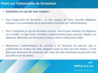 Point sur l’attestation de formation Sanctions en cas de non respect  : Pour l’organisme de formation  : le non respect de cette nouvelle obligation l’expose à une annulation de sa déclaration d'activité par l'administration; Pour l’entreprise en cas de formation interne : elle ne peut valoriser les dépenses sur sa 2483. Il s’agit d’une condition supplémentaire pour pourvoir imputer les dépenses afférentes aux formations internes dans la déclaration 2483. Néanmoins, l’administration du contrôle a eu l’occasion de préciser que la justification du respect de cette obligation peut se faire par tout moyen. il n’est donc pas nécessaire de conserver une copie de cette attestation puisqu’elle n’est pas prévue par les textes. 