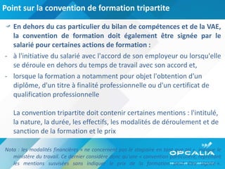 Point sur la convention de formation tripartite En dehors du cas particulier du bilan de compétences et de la VAE, la convention de formation doit également être signée par le salarié pour certaines actions de formation : à l'initiative du salarié avec l'accord de son employeur ou lorsqu'elle se déroule en dehors du temps de travail avec son accord et,  lorsque la formation a notamment pour objet l'obtention d'un diplôme, d'un titre à finalité professionnelle ou d'un certificat de qualification professionnelle   La convention tripartite doit contenir certaines mentions : l'intitulé, la nature, la durée, les effectifs, les modalités de déroulement et de sanction de la formation et le prix    Nota : les modalités financières « ne concernent pas le stagiaire en tant que tel », indique le ministère du travail. Ce dernier considère donc qu'une « convention particulière, reprenant les mentions susvisées sans indiquer le prix de la formation peut être signée ». 