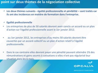 point sur deux thèmes de la négociation collective Les deux thèmes suivants - égalité professionnelle et pénibilité – sont traités car ils ont des incidences en matière de formation dans l’entreprise. Egalité professionnelle  Les entreprises de plus de 50 salariés devront avoir conclu un accord ou un plan d'action sur l'égalité professionnelle avant le 1er janvier 2012.     au 1er janvier 2012, les entreprises d'au moins 50 salariés devront être couvertes par un accord collectif ou un plan d'action relatif à l'égalité professionnelle.  Dans le cas contraire elles devront payer une pénalité pouvant atteindre 1% des rémunérations et gains soumis à cotisations si elles n'ont pas régularisé leur situation dans les 6 mois. 
