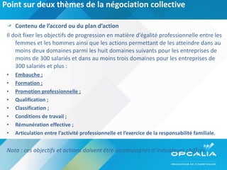 Point sur deux thèmes de la négociation collective Contenu de l’accord ou du plan d’action  Il doit fixer les objectifs de progression en matière d’égalité professionnelle entre les femmes et les hommes ainsi que les actions permettant de les atteindre dans au moins deux domaines parmi les huit domaines suivants pour les entreprises de moins de 300 salariés et dans au moins trois domaines pour les entreprises de 300 salariés et plus : Embauche ; Formation ; Promotion professionnelle ; Qualification ; Classification ; Conditions de travail ; Rémunération effective ; Articulation entre l’activité professionnelle et l’exercice de la responsabilité familiale. Nota : ces objectifs et actions doivent être accompagnés d’indicateurs chiffrés. 