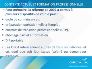 CONTEXTE ACTUEL ET FORMATION PROFESSIONNELLE Pour mémoire, la réforme de 2009 a permis à plusieurs dispositifs de voir le jour :  socle de connaissances,  préparation opérationnelle à l’emploi,  contrats de transition professionnelle (CTP),  chômage partiel et formation DIF portable  Les OPCA interviennent auprès de tous les individus, et ce, quel que soit leur statut (salarié ou demandeur d’emploi . 