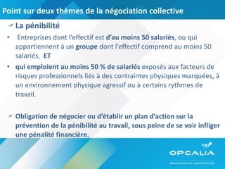 Point sur deux thèmes de la négociation collective  La pénibilité  Entreprises dont l’effectif est  d’au moins 50 salariés , ou qui appartiennent à un  groupe  dont l’effectif comprend au moins 50 salariés,  ET  qui emploient au moins 50 % de salariés  exposés aux facteurs de risques professionnels liés à des contraintes physiques marquées, à un environnement physique agressif ou à certains rythmes de travail.  Obligation de négocier ou d’établir un plan d’action sur la prévention de la pénibilité au travail, sous peine de se voir infliger une pénalité financière.  