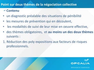 Point sur deux thèmes de la négociation collective  Contenu  un diagnostic préalable des situations de pénibilité  les mesures de prévention qui en découlent,  les modalités de suivi de leur mise en oeuvre effective,  des thèmes obligatoires,  et  au moins un des deux thèmes  suivants :  1. Réduction des poly expositions aux facteurs de risques professionnels.  