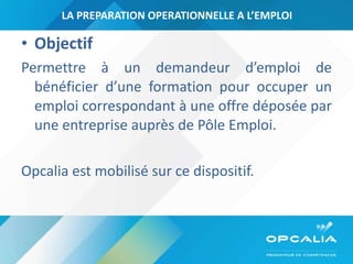 LA PREPARATION OPERATIONNELLE A L’EMPLOI Objectif   Permettre à un demandeur d’emploi de bénéficier d’une formation pour occuper un emploi correspondant à une offre déposée par une entreprise auprès de Pôle Emploi. Opcalia est mobilisé sur ce dispositif. 