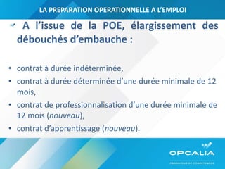 LA PREPARATION OPERATIONNELLE A L’EMPLOI A l’issue de la POE, élargissement des débouchés d’embauche : contrat à durée indéterminée, contrat à durée déterminée d’une durée minimale de 12 mois,  contrat de professionnalisation d’une durée minimale de 12 mois ( nouveau ),  contrat d’apprentissage ( nouveau ). 