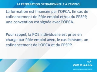 LA PREPARATION OPERATIONNELLE A L’EMPLOI La formation est financée par l’OPCA. En cas de cofinancement de Pôle emploi et/ou du FPSPP, une convention est signée avec l’OPCA.  Pour rappel, la POE individuelle est prise en charge par Pôle emploi avec, le cas échéant, un cofinancement de l’OPCA et du FPSPP. 