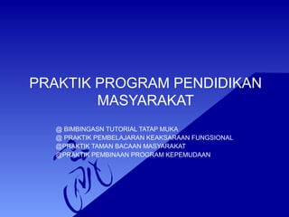 PRAKTIK PROGRAM PENDIDIKAN 
MASYARAKAT 
@ BIMBINGASN TUTORIAL TATAP MUKA 
@ PRAKTIK PEMBELAJARAN KEAKSARAAN FUNGSIONAL 
@PRAKTIK TAMAN BACAAN MASYARAKAT 
@PRAKTIK PEMBINAAN PROGRAM KEPEMUDAAN 
 