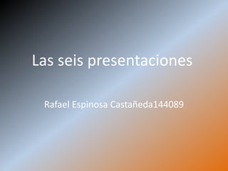 Las seis presentaciones

 Rafael Espinosa Castañeda144089
 
