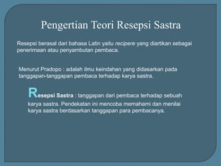 Pengertian Teori Resepsi Sastra
Resepsi berasal dari bahasa Latin yaitu recipere yang diartikan sebagai
penerimaan atau penyambutan pembaca.
Menurut Pradopo : adalah ilmu keindahan yang didasarkan pada
tanggapan-tanggapan pembaca terhadap karya sastra.
Resepsi Sastra : tanggapan dari pembaca terhadap sebuah
karya sastra. Pendekatan ini mencoba memahami dan menilai
karya sastra berdasarkan tanggapan para pembacanya.
 