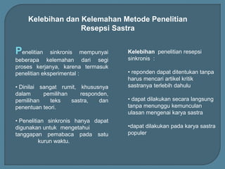 Kelebihan dan Kelemahan Metode Penelitian
Resepsi Sastra
Penelitian sinkronis mempunyai
beberapa kelemahan dari segi
proses kerjanya, karena termasuk
penelitian eksperimental :
• Dinilai sangat rumit, khususnya
dalam pemilihan responden,
pemilihan teks sastra, dan
penentuan teori.
• Penelitian sinkronis hanya dapat
digunakan untuk mengetahui
tanggapan pemabaca pada satu
kurun waktu.
Kelebihan penelitian resepsi
sinkronis :
• reponden dapat ditentukan tanpa
harus mencari artikel kritik
sastranya terlebih dahulu
• dapat dilakukan secara langsung
tanpa menunggu kemunculan
ulasan mengenai karya sastra
•dapat dilakukan pada karya sastra
populer
 