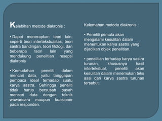 Kelebihan metode diakronis :
• Dapat menerapkan teori lain,
seperti teori intertekstualitas, teori
sastra bandingan, teori filologi, dan
beberapa teori lain yang
mendukung penelitian resepsi
diakronis
• Kemudahan peneliti dalam
mencari data, yaitu tanggapan
pembaca ideal terhadap suatu
karya sastra. Sehingga peneliti
tidak harus bersusah payah
mencari data dengan teknik
wawancara maupun kuasioner
pada responden.
Kelemahan metode diakronis :
• Peneliti pemula akan
mengalami kesulitan dalam
menentukan karya sastra yang
dijadikan objek penelitian.
• penelitian terhadap karya sastra
turunan, khususnya hasil
intertekstual, peneliti akan
kesulitan dalam menemukan teks
asal dari karya sastra turunan
tersebut.
 