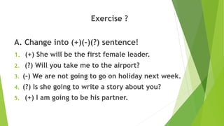 Exercise ?
A. Change into (+)(-)(?) sentence!
1. (+) She will be the first female leader.
2. (?) Will you take me to the airport?
3. (-) We are not going to go on holiday next week.
4. (?) Is she going to write a story about you?
5. (+) I am going to be his partner.
 