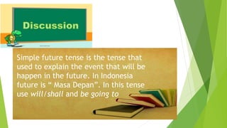 Simple future tense is the tense that
used to explain the event that will be
happen in the future. In Indonesia
future is “ Masa Depan”. In this tense
use will/shall and be going to
 