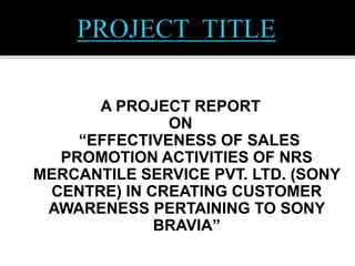 A PROJECT REPORT
ON
“EFFECTIVENESS OF SALES
PROMOTION ACTIVITIES OF NRS
MERCANTILE SERVICE PVT. LTD. (SONY
CENTRE) IN CREATING CUSTOMER
AWARENESS PERTAINING TO SONY
BRAVIA”
 