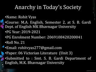 Anarchy in Today’s Society
•Name: Rohit Vyas
•Course: M.A. English, Semester 2, at S. B. Gardi
Dept. of English MK Bhavnagar University
•PG Year: 2019-2021
•PG Enrolment Number: 2069108420200041
•Roll No. 21
•Email: rohitvyas277@gmail.com
•Paper: 06 Victorian Literature (Unit 3)
•Submitted to : Smt. S. B. Gardi Department of
English, M.K. Bhavnagar University
 