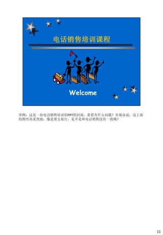 举例：这是一份电话销售培训的PPT的封面，看看有什么问题？有观众说，这上面
的图兴高采烈地，像是要去旅行。是不是和电话销售没有一致哦？




                                        11
 