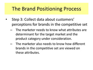 The Brand Positioning Process
•

Step 3: Collect data about customers’
perceptions for brands in the competitive set
– The marketer needs to know what attributes are
determinant for the target market and the
product category under consideration.
– The marketer also needs to know how different
brands in the competitive set are viewed on
these attributes.

 