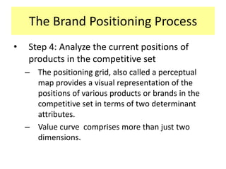 The Brand Positioning Process
•

Step 4: Analyze the current positions of
products in the competitive set
– The positioning grid, also called a perceptual
map provides a visual representation of the
positions of various products or brands in the
competitive set in terms of two determinant
attributes.
– Value curve comprises more than just two
dimensions.

 